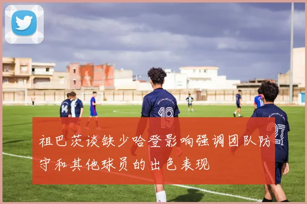 祖巴茨谈缺少哈登影响强调团队防守和其他球员的出色表现
