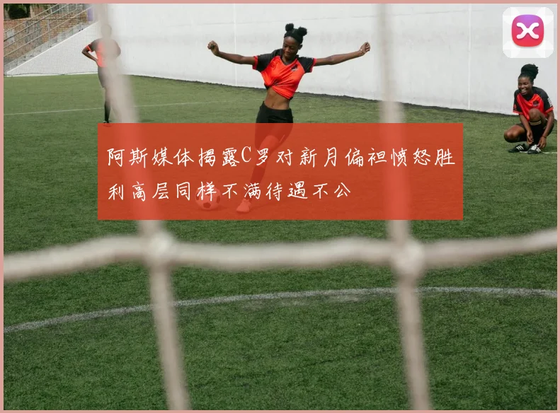 阿斯媒体揭露C罗对新月偏袒愤怒胜利高层同样不满待遇不公