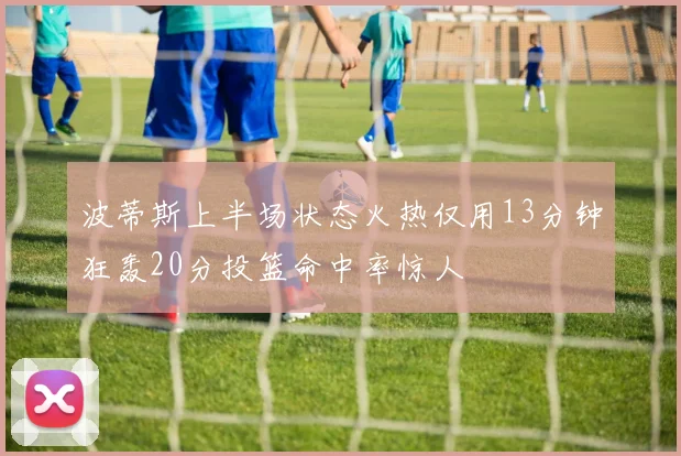 波蒂斯上半场状态火热仅用13分钟狂轰20分投篮命中率惊人