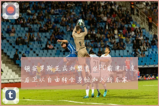 胡安罗斯正式加盟首尔FC前津门虎后卫以自由转会身份加入新东家