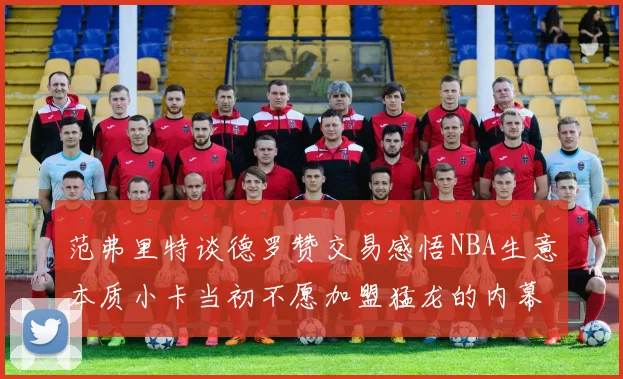 范弗里特谈德罗赞交易感悟NBA生意本质小卡当初不愿加盟猛龙的内幕揭秘