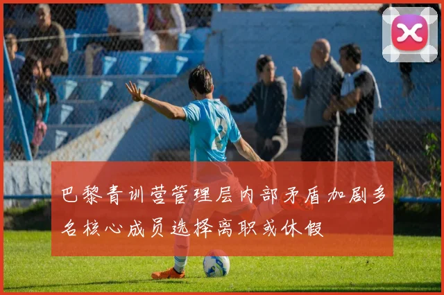 巴黎青训营管理层内部矛盾加剧多名核心成员选择离职或休假