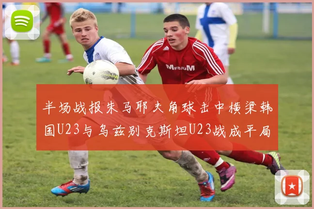 半场战报朱马耶夫角球击中横梁韩国U23与乌兹别克斯坦U23战成平局