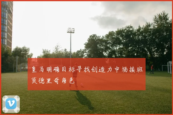 皇马明确目标寻找创造力中场接班莫德里奇角色
