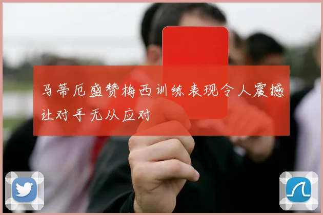 马蒂厄盛赞梅西训练表现令人震撼让对手无从应对