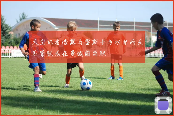 天空记者透露马雷斯卡与切尔西关系紧张或在曼城前离职