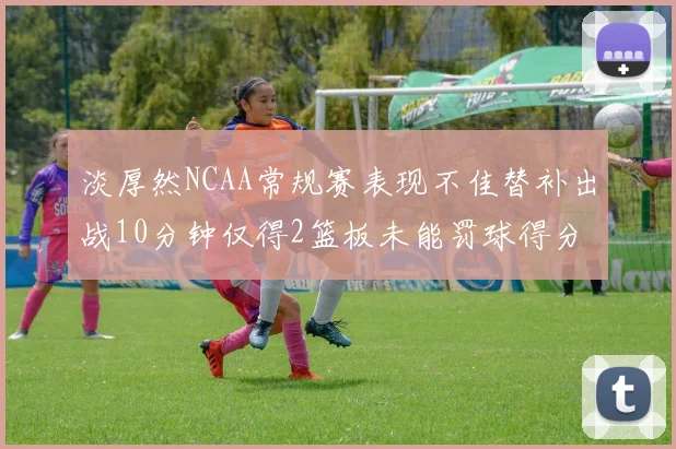 淡厚然NCAA常规赛表现不佳替补出战10分钟仅得2篮板未能罚球得分