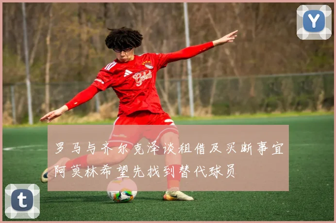 罗马与齐尔克泽谈租借及买断事宜阿莫林希望先找到替代球员