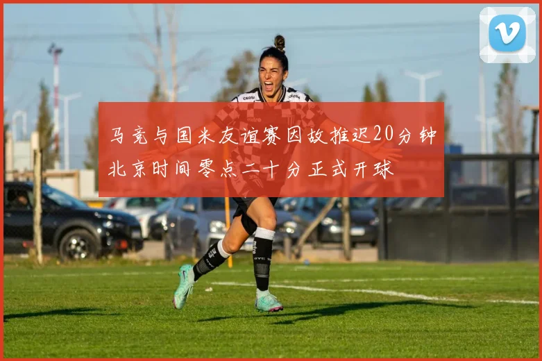 马竞与国米友谊赛因故推迟20分钟北京时间零点二十分正式开球