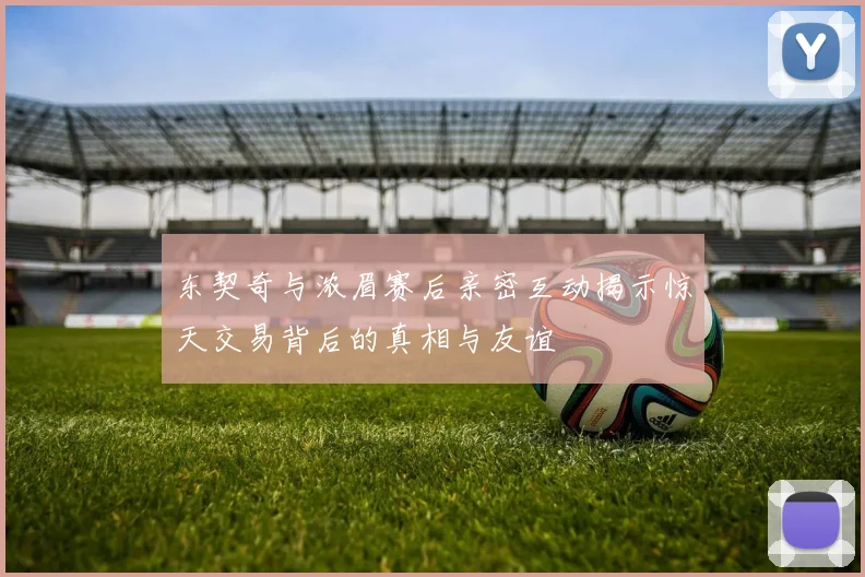 东契奇与浓眉赛后亲密互动揭示惊天交易背后的真相与友谊