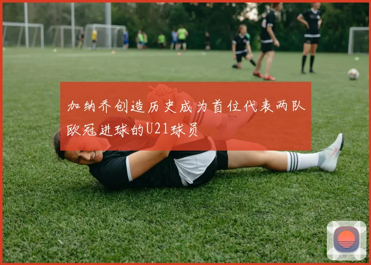 加纳乔创造历史成为首位代表两队欧冠进球的U21球员