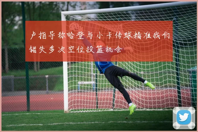 卢指导称哈登与小卡传球精准我们错失多次空位投篮机会