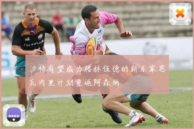 沙特有望成为格林伍德的新东家恩瓦内里计划重返阿森纳