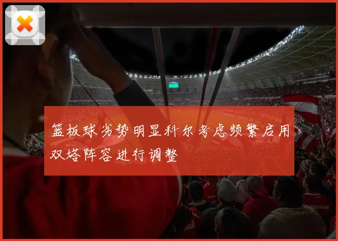 篮板球劣势明显科尔考虑频繁启用双塔阵容进行调整