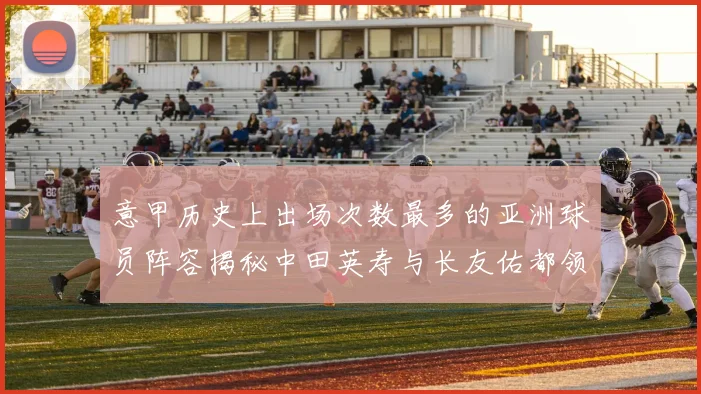 意甲历史上出场次数最多的亚洲球员阵容揭秘中田英寿与长友佑都领衔