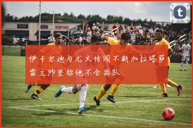 伊卡尔迪与尤文传闻不断加拉塔萨雷主帅坚称他不会离队
