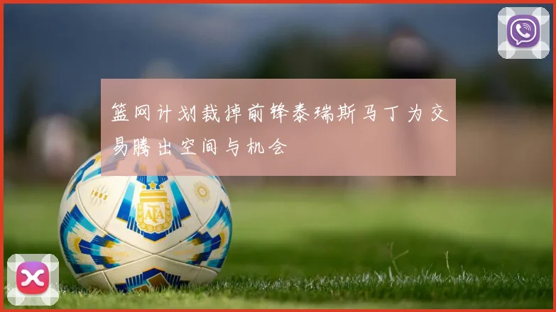 篮网计划裁掉前锋泰瑞斯马丁为交易腾出空间与机会