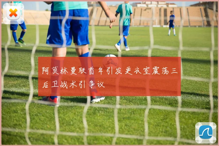 阿莫林曼联首年引发更衣室震荡三后卫战术引争议